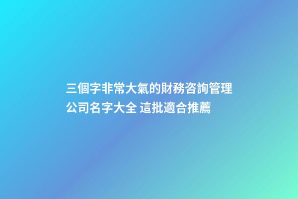 三個字非常大氣的財務咨詢管理公司名字大全 這批適合推薦